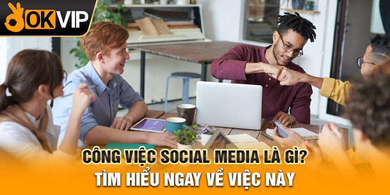 Công việc Social Media là gì? Tìm hiểu ngay về việc này
