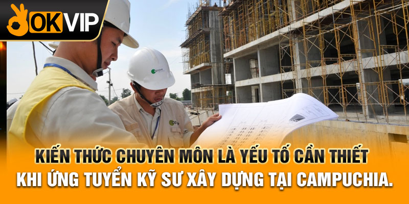 Kiến thức chuyên môn là yếu tố cần thiết khi ứng tuyển kỹ sư xây dựng tại Campuchia.