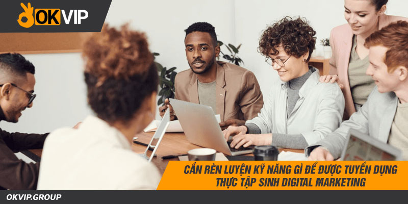 Cần rèn luyện kỹ năng gì để được tuyển dụng thực tập sinh digital marketing
